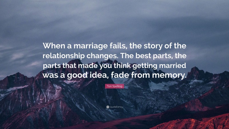 Tori Spelling Quote: “When a marriage fails, the story of the relationship changes. The best parts, the parts that made you think getting married was a good idea, fade from memory.”