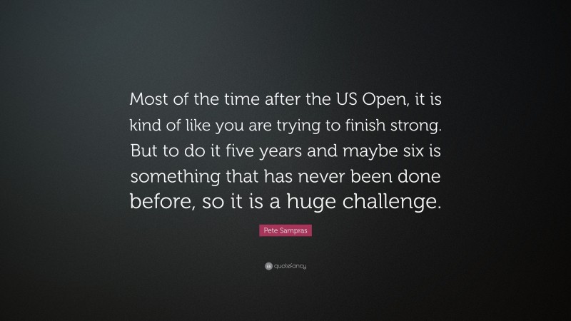 Pete Sampras Quote: “Most of the time after the US Open, it is kind of like you are trying to finish strong. But to do it five years and maybe six is something that has never been done before, so it is a huge challenge.”