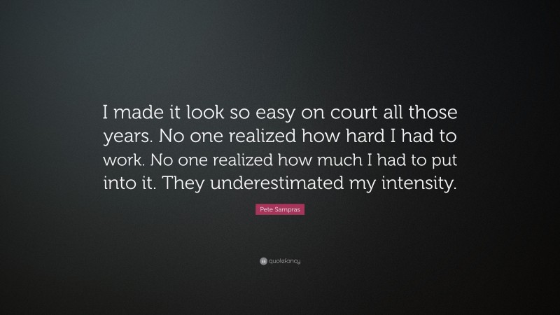 Pete Sampras Quote: “I made it look so easy on court all those years. No one realized how hard I had to work. No one realized how much I had to put into it. They underestimated my intensity.”