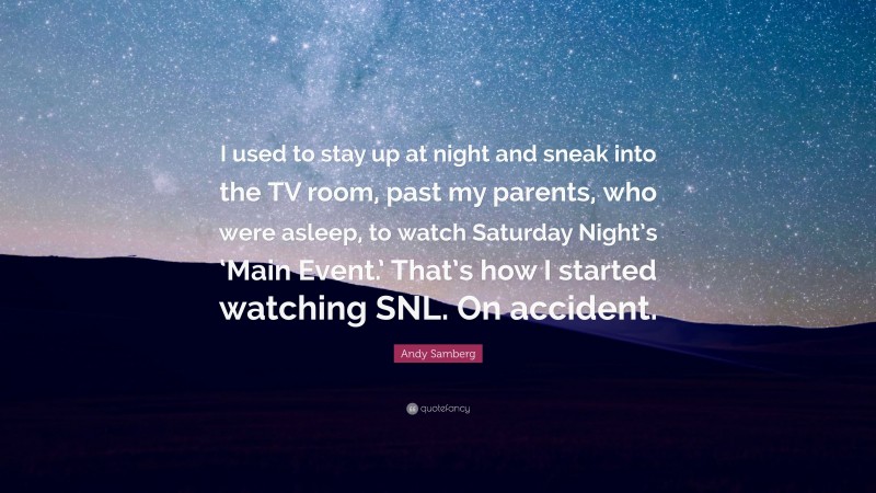 Andy Samberg Quote: “I used to stay up at night and sneak into the TV room, past my parents, who were asleep, to watch Saturday Night’s ‘Main Event.’ That’s how I started watching SNL. On accident.”