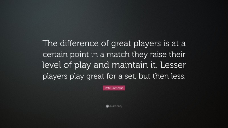 Pete Sampras Quote: “The difference of great players is at a certain point in a match they raise their level of play and maintain it. Lesser players play great for a set, but then less.”
