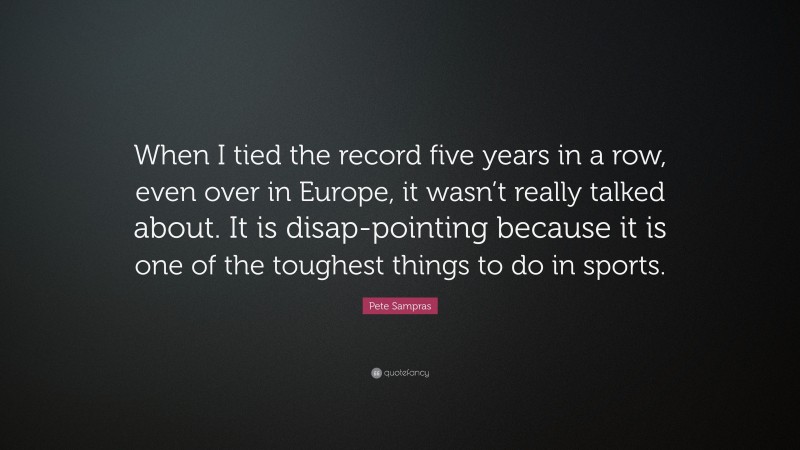 Pete Sampras Quote: “When I tied the record five years in a row, even over in Europe, it wasn’t really talked about. It is disap-pointing because it is one of the toughest things to do in sports.”