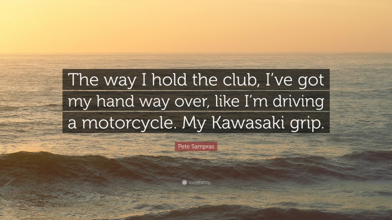 Pete Sampras Quote: “The way I hold the club, I’ve got my hand way over, like I’m driving a motorcycle. My Kawasaki grip.”