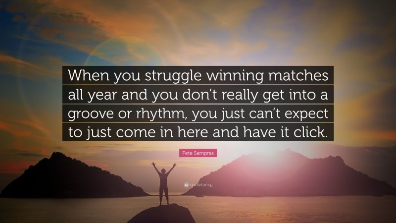 Pete Sampras Quote: “When you struggle winning matches all year and you don’t really get into a groove or rhythm, you just can’t expect to just come in here and have it click.”