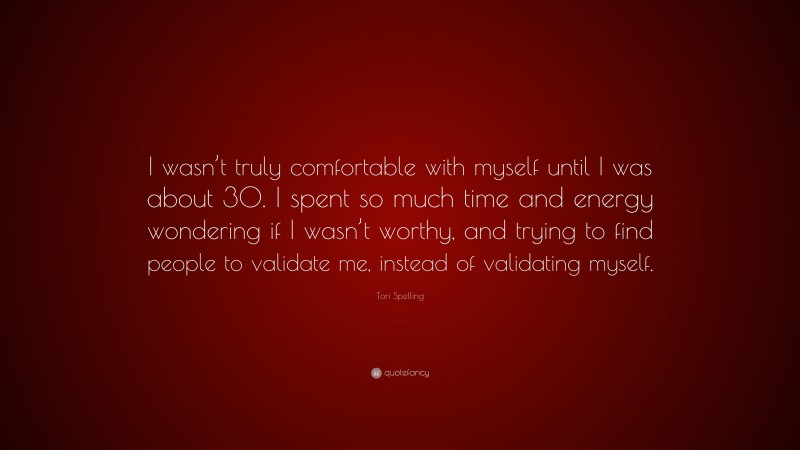 Tori Spelling Quote: “I wasn’t truly comfortable with myself until I was about 30. I spent so much time and energy wondering if I wasn’t worthy, and trying to find people to validate me, instead of validating myself.”