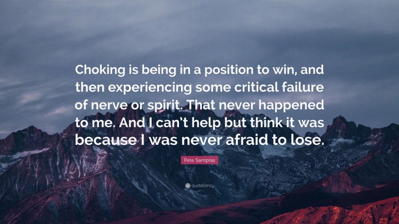 Pete Sampras Quote: “Choking is being in a position to win, and then experiencing some critical failure of nerve or spirit. That never happened to me. And I can’t help but think it was because I was never afraid to lose.”