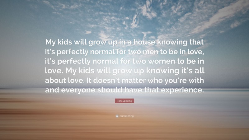 Tori Spelling Quote: “My kids will grow up in a house knowing that it’s perfectly normal for two men to be in love, it’s perfectly normal for two women to be in love. My kids will grow up knowing it’s all about love. It doesn’t matter who you’re with and everyone should have that experience.”