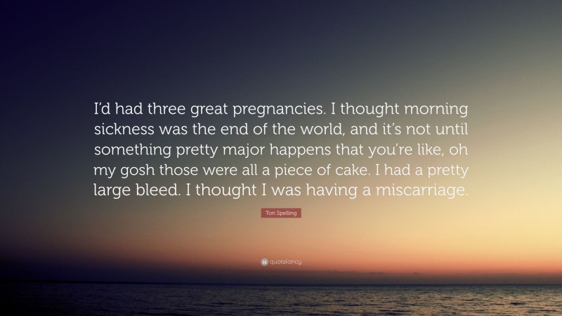 Tori Spelling Quote: “I’d had three great pregnancies. I thought morning sickness was the end of the world, and it’s not until something pretty major happens that you’re like, oh my gosh those were all a piece of cake. I had a pretty large bleed. I thought I was having a miscarriage.”