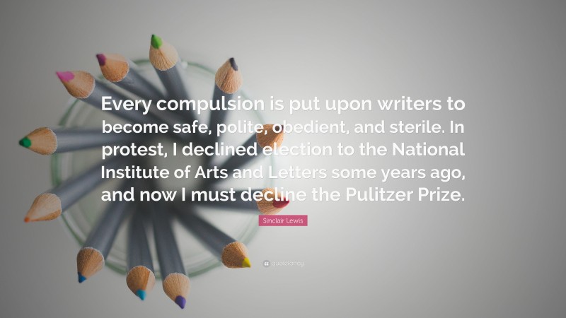 Sinclair Lewis Quote: “Every compulsion is put upon writers to become safe, polite, obedient, and sterile. In protest, I declined election to the National Institute of Arts and Letters some years ago, and now I must decline the Pulitzer Prize.”