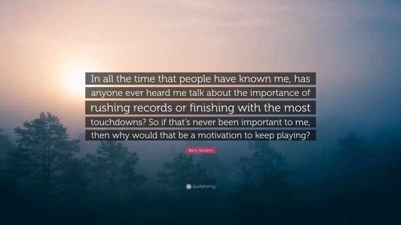 Barry Sanders Quote: “In all the time that people have known me, has anyone ever heard me talk about the importance of rushing records or finishing with the most touchdowns? So if that’s never been important to me, then why would that be a motivation to keep playing?”