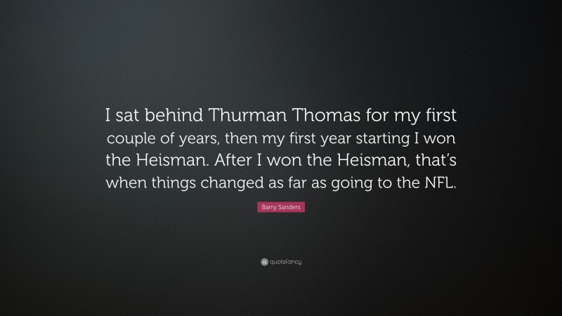 Barry Sanders Quote: “I sat behind Thurman Thomas for my first couple of years, then my first year starting I won the Heisman. After I won the Heisman, that’s when things changed as far as going to the NFL.”