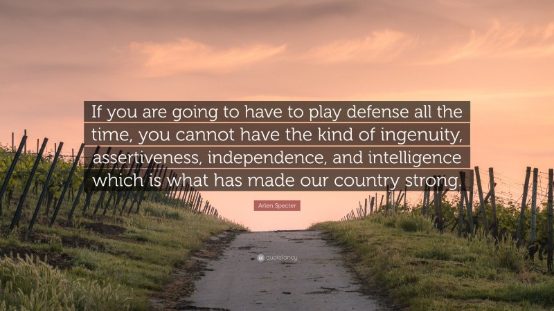 Arlen Specter Quote: “If you are going to have to play defense all the time, you cannot have the kind of ingenuity, assertiveness, independence, and intelligence which is what has made our country strong.”