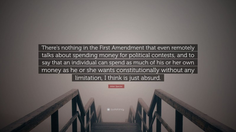 Arlen Specter Quote: “There’s nothing in the First Amendment that even remotely talks about spending money for political contests, and to say that an individual can spend as much of his or her own money as he or she wants constitutionally without any limitation, I think is just absurd.”