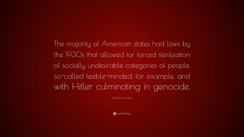 Michael Sandel Quote: “The majority of American states had laws by the 1930s that allowed for forced sterilization of socially undesirable categories of people, so-called feeble-minded, for example, and with Hitler culminating in genocide.”
