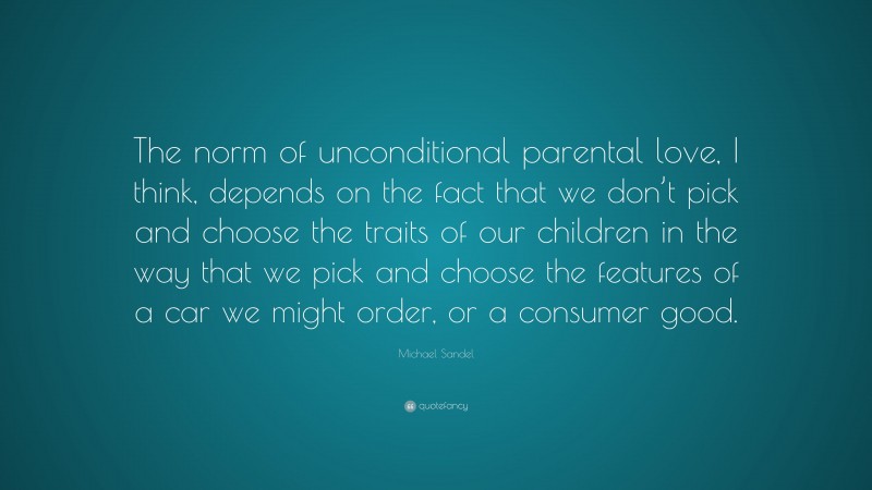 Michael Sandel Quote: “The norm of unconditional parental love, I think, depends on the fact that we don’t pick and choose the traits of our children in the way that we pick and choose the features of a car we might order, or a consumer good.”