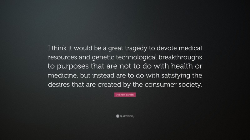 Michael Sandel Quote: “I think it would be a great tragedy to devote medical resources and genetic technological breakthroughs to purposes that are not to do with health or medicine, but instead are to do with satisfying the desires that are created by the consumer society.”