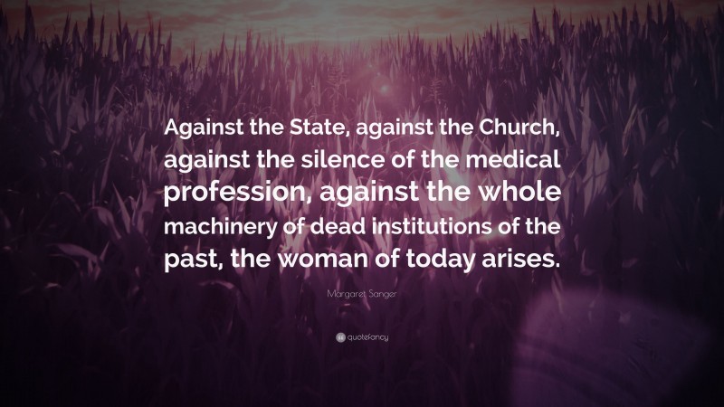 Margaret Sanger Quote: “Against the State, against the Church, against the silence of the medical profession, against the whole machinery of dead institutions of the past, the woman of today arises.”