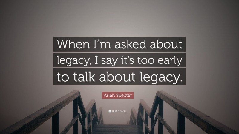 Arlen Specter Quote: “When I’m asked about legacy, I say it’s too early to talk about legacy.”