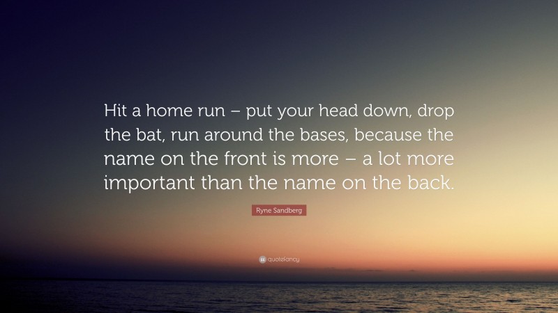 Ryne Sandberg Quote: “Hit a home run – put your head down, drop the bat, run around the bases, because the name on the front is more – a lot more important than the name on the back.”