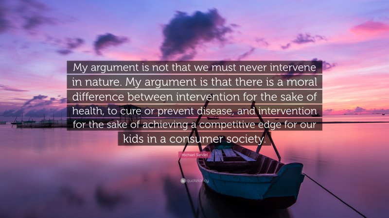 Michael Sandel Quote: “My argument is not that we must never intervene in nature. My argument is that there is a moral difference between intervention for the sake of health, to cure or prevent disease, and intervention for the sake of achieving a competitive edge for our kids in a consumer society.”