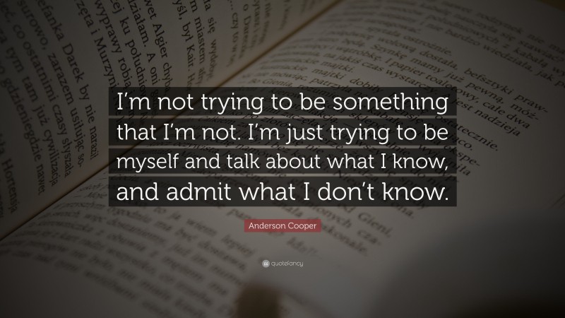 Anderson Cooper Quote: “I’m not trying to be something that I’m not. I’m just trying to be myself and talk about what I know, and admit what I don’t know.”