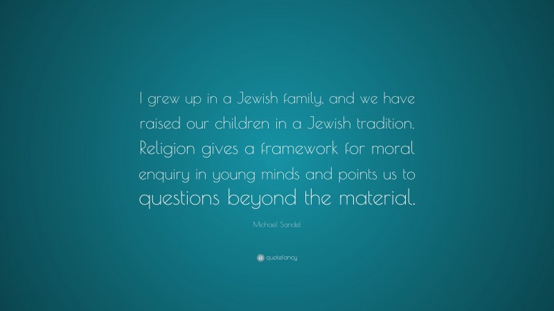 Michael Sandel Quote: “I grew up in a Jewish family, and we have raised our children in a Jewish tradition. Religion gives a framework for moral enquiry in young minds and points us to questions beyond the material.”