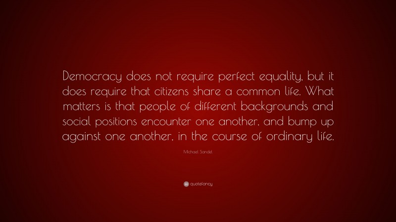 Michael Sandel Quote: “Democracy does not require perfect equality, but it does require that citizens share a common life. What matters is that people of different backgrounds and social positions encounter one another, and bump up against one another, in the course of ordinary life.”