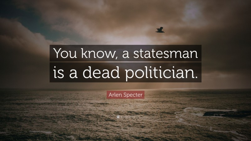 Arlen Specter Quote: “You know, a statesman is a dead politician.”