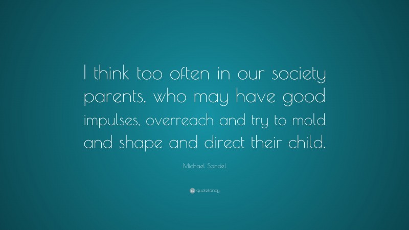Michael Sandel Quote: “I think too often in our society parents, who may have good impulses, overreach and try to mold and shape and direct their child.”