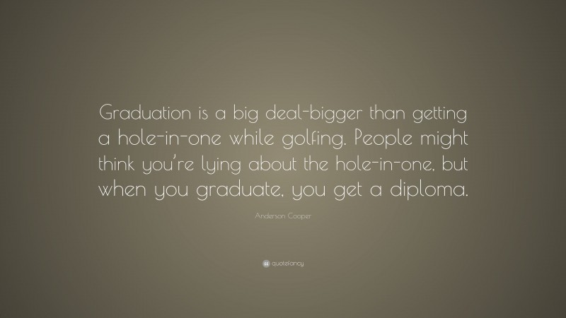 Anderson Cooper Quote: “Graduation is a big deal-bigger than getting a hole-in-one while golfing. People might think you’re lying about the hole-in-one, but when you graduate, you get a diploma.”