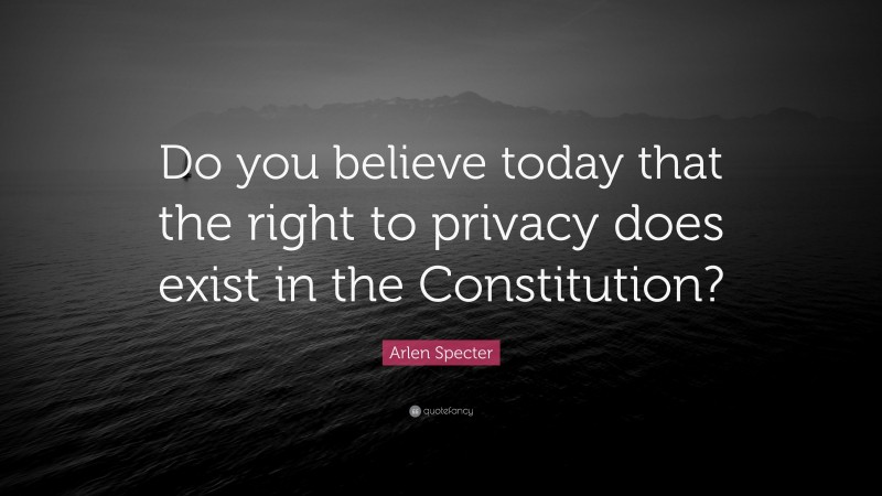 Arlen Specter Quote: “Do you believe today that the right to privacy does exist in the Constitution?”