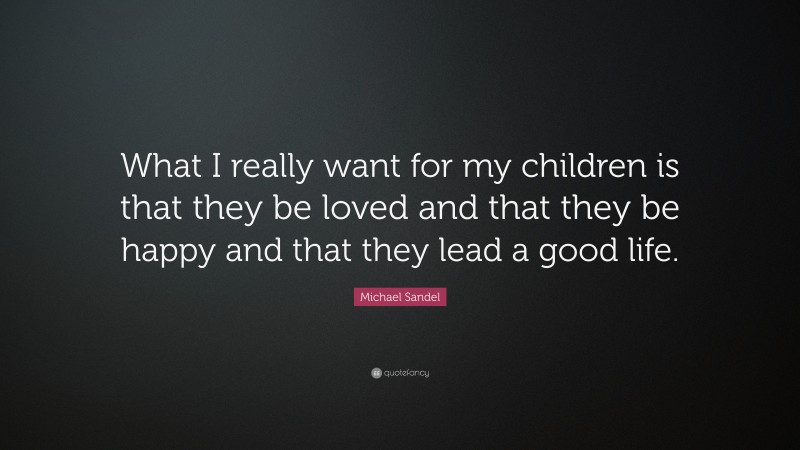 Michael Sandel Quote: “What I really want for my children is that they be loved and that they be happy and that they lead a good life.”