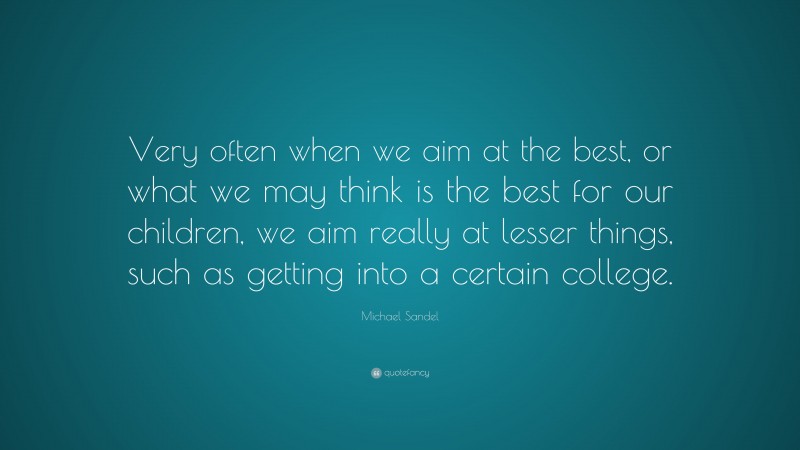 Michael Sandel Quote: “Very often when we aim at the best, or what we may think is the best for our children, we aim really at lesser things, such as getting into a certain college.”