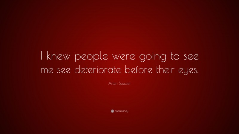 Arlen Specter Quote: “I knew people were going to see me see deteriorate before their eyes.”