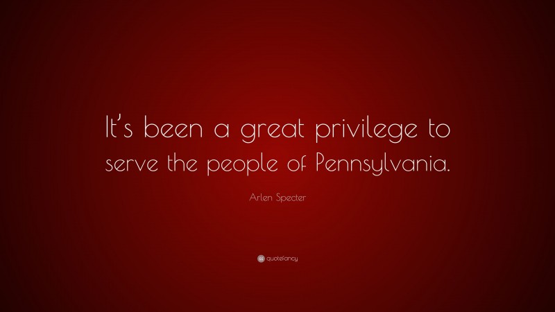 Arlen Specter Quote: “It’s been a great privilege to serve the people of Pennsylvania.”