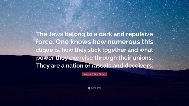 Marcus Tullius Cicero Quote: “The Jews belong to a dark and repulsive force. One knows how numerous this clique is, how they stick together and what power they exercise through their unions. They are a nation of rascals and deceivers.”