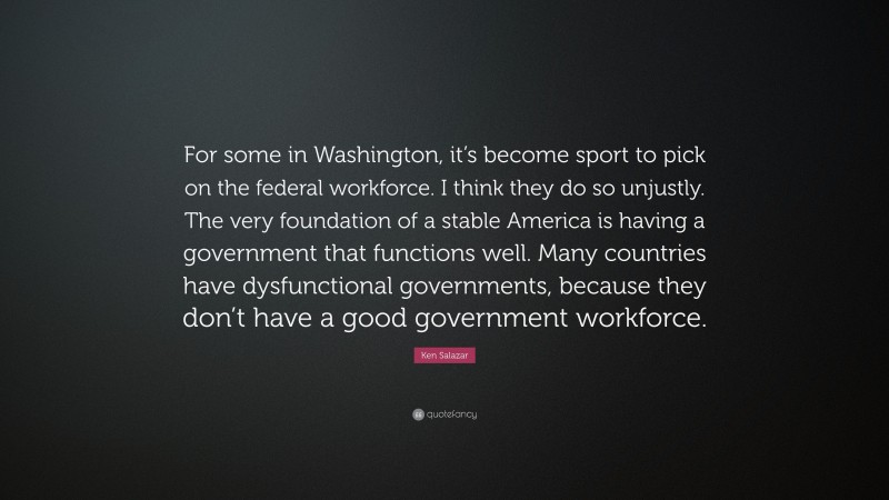 Ken Salazar Quote: “For some in Washington, it’s become sport to pick on the federal workforce. I think they do so unjustly. The very foundation of a stable America is having a government that functions well. Many countries have dysfunctional governments, because they don’t have a good government workforce.”