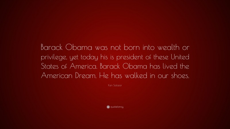 Ken Salazar Quote: “Barack Obama was not born into wealth or privilege, yet today his is president of these United States of America. Barack Obama has lived the American Dream. He has walked in our shoes.”