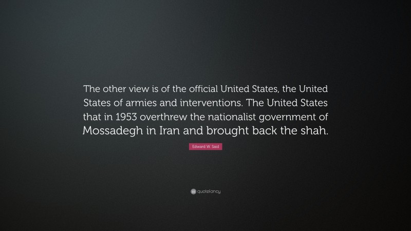 Edward W. Said Quote: “The other view is of the official United States, the United States of armies and interventions. The United States that in 1953 overthrew the nationalist government of Mossadegh in Iran and brought back the shah.”