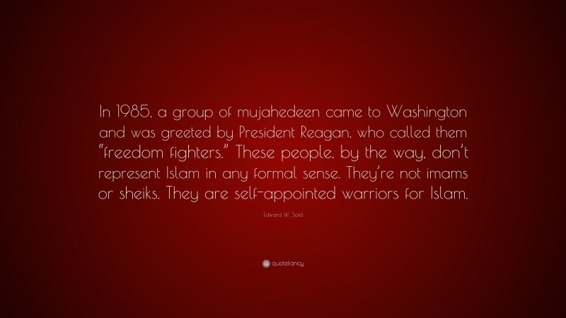 Edward W. Said Quote: “In 1985, a group of mujahedeen came to Washington and was greeted by President Reagan, who called them “freedom fighters.” These people, by the way, don’t represent Islam in any formal sense. They’re not imams or sheiks. They are self-appointed warriors for Islam.”