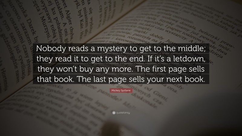 Mickey Spillane Quote: “Nobody reads a mystery to get to the middle; they read it to get to the end. If it’s a letdown, they won’t buy any more. The first page sells that book. The last page sells your next book.”