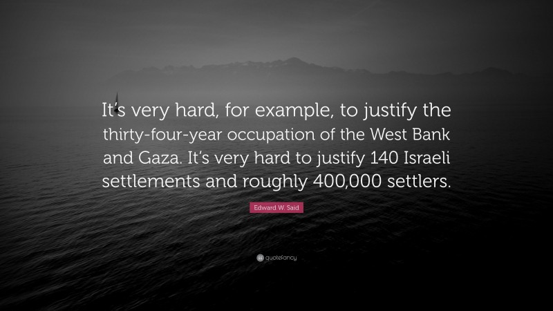 Edward W. Said Quote: “It’s very hard, for example, to justify the thirty-four-year occupation of the West Bank and Gaza. It’s very hard to justify 140 Israeli settlements and roughly 400,000 settlers.”