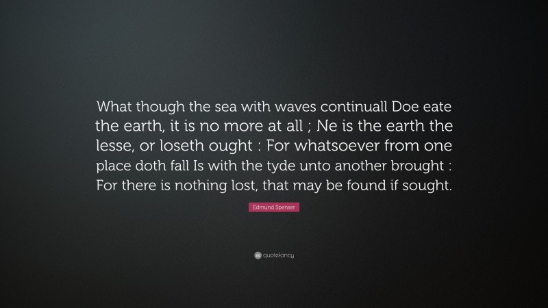 Edmund Spenser Quote: “What though the sea with waves continuall Doe eate the earth, it is no more at all ; Ne is the earth the lesse, or loseth ought : For whatsoever from one place doth fall Is with the tyde unto another brought : For there is nothing lost, that may be found if sought.”