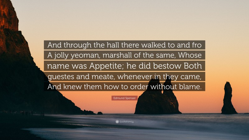 Edmund Spenser Quote: “And through the hall there walked to and fro A jolly yeoman, marshall of the same, Whose name was Appetite; he did bestow Both guestes and meate, whenever in they came, And knew them how to order without blame.”