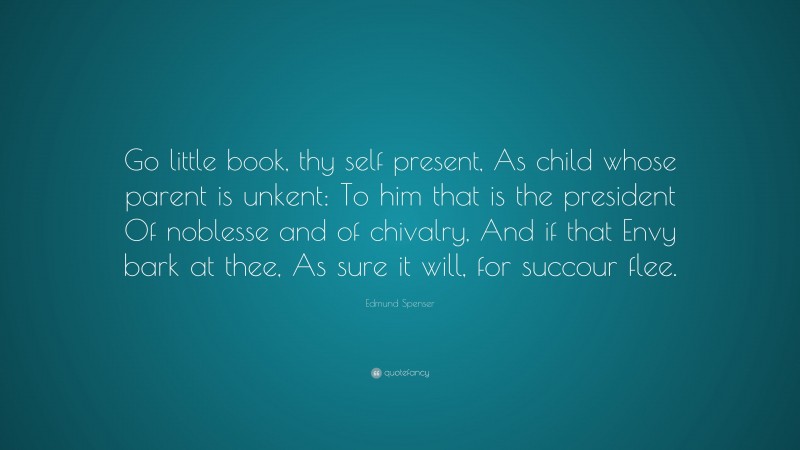 Edmund Spenser Quote: “Go little book, thy self present, As child whose parent is unkent: To him that is the president Of noblesse and of chivalry, And if that Envy bark at thee, As sure it will, for succour flee.”