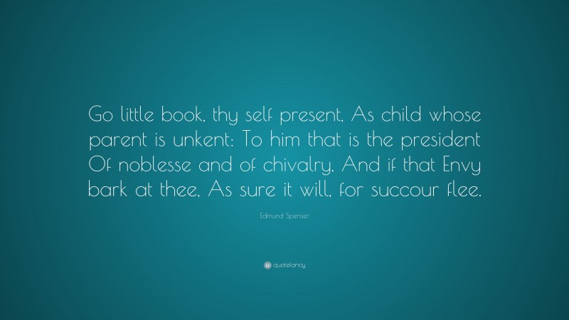 Edmund Spenser Quote: “Go little book, thy self present, As child whose parent is unkent: To him that is the president Of noblesse and of chivalry, And if that Envy bark at thee, As sure it will, for succour flee.”
