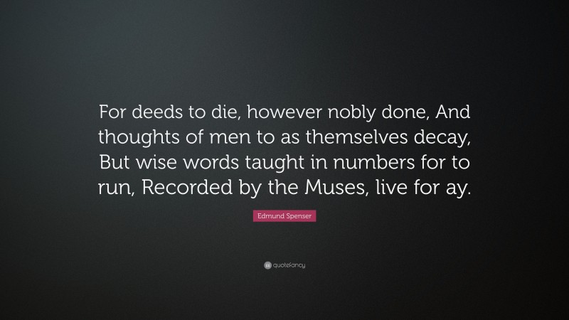 Edmund Spenser Quote: “For deeds to die, however nobly done, And thoughts of men to as themselves decay, But wise words taught in numbers for to run, Recorded by the Muses, live for ay.”