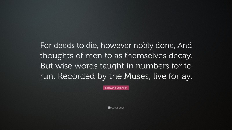 Edmund Spenser Quote: “For deeds to die, however nobly done, And thoughts of men to as themselves decay, But wise words taught in numbers for to run, Recorded by the Muses, live for ay.”