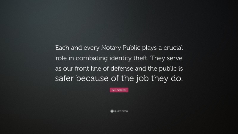 Ken Salazar Quote: “Each and every Notary Public plays a crucial role in combating identity theft. They serve as our front line of defense and the public is safer because of the job they do.”