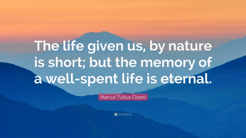 Marcus Tullius Cicero Quote: “The life given us, by nature is short; but the memory of a well-spent life is eternal.”